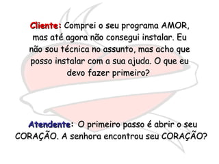Cliente:  Comprei o seu programa AMOR, mas até agora não consegui instalar. Eu não sou técnica no assunto, mas acho que posso instalar com a sua ajuda. O que eu devo fazer primeiro?  Atendente :  O primeiro passo é abrir o seu CORAÇÃO. A senhora encontrou seu CORAÇÃO?  
