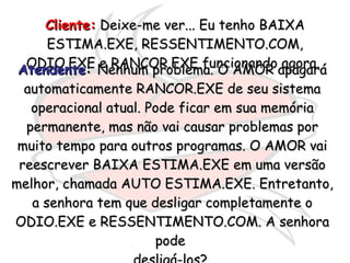 Cliente:  Deixe-me ver... Eu tenho BAIXA ESTIMA.EXE, RESSENTIMENTO.COM, ODIO.EXE e RANCOR.EXE funcionando agora.  Atendente :  Nenhum problema. O AMOR apagará automaticamente RANCOR.EXE de seu sistema operacional atual. Pode ficar em sua memória permanente, mas não vai causar problemas por muito tempo para outros programas. O AMOR vai reescrever BAIXA ESTIMA.EXE em uma versão melhor, chamada AUTO ESTIMA.EXE. Entretanto, a senhora tem que desligar completamente o ODIO.EXE e RESSENTIMENTO.COM. A senhora pode  desligá-los?  