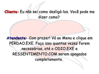Cliente:  Eu não sei como desligá-los. Você pode me dizer como?  Atendente :  Com prazer! Vá ao Menu e clique em PERDAO.EXE. Faça isso quantas vezes forem necessárias, até o ODIO.EXE e RESSENTIMENTO.COM serem apagados completamente.  