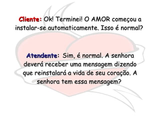 Cliente:  Ok! Terminei! O AMOR começou a instalar-se automaticamente. Isso é normal?  Atendente :  Sim, é normal. A senhora deverá receber uma mensagem dizendo que reinstalará a vida de seu coração. A senhora tem essa mensagem?  