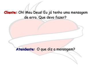 Cliente:  Oh! Meu Deus! Eu já tenho uma mensagem de erro. Que devo fazer?  Atendente :  O que diz a mensagem?  