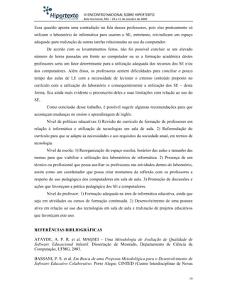 III ENCONTRO NACIONAL SOBRE HIPERTEXTO
                             Belo Horizonte, MG – 29 a 31 de outubro de 2009

Essa questão aponta uma contradição na fala desses professores, pois eles praticamente só
utilizam o laboratório de informática para usarem o SE, entretanto, reivindicam um espaço
adequado para realização de outras tarefas relacionadas ao uso do computador.
       De acordo com os levantamentos feitos, não foi possível concluir se um elevado
número de horas passadas em frente ao computador ou se a formação acadêmica destes
professores seria um fator determinante para a utilização adequada dos recursos dos SE e/ou
dos computadores. Além disso, os professores sentem dificuldades para conciliar o pouco
tempo das aulas de LE com a necessidade de lecionar o extenso conteúdo proposto no
currículo com a utilização do laboratório e consequentemente a utilização dos SE – desta
forma, fica ainda mais evidente o preconceito deles e suas limitações com relação ao uso do
SE.
       Como conclusão desse trabalho, é possível sugerir algumas recomendações para que
aconteçam mudanças no ensino e aprendizagem de inglês:
       Nível de políticas educativas:1) Revisão do currículo de formação de professores em
relação à informática e utilização de tecnologias em sala de aula. 2) Reformulação do
currículo para que se adapte às necessidades e aos requisitos da sociedade atual, em termos de
tecnologia.
       Nível da escola: 1) Reorganização do espaço escolar, horários das aulas e tamanho das
turmas para que viabilize a utilização dos laboratórios de informática. 2) Presença de um
técnico ou profissional que possa auxiliar os professores nas atividades dentro do laboratório,
assim como um coordenador que possa criar momentos de reflexão com os professores a
respeito do uso pedagógico dos computadores em sala de aula. 3) Promoção de discussões e
ações que favoreçam a prática pedagógica dos SE e computadores.
       Nível do professor: 1) Formação adequada na área de informática educativa, ainda que
seja em atividades ou cursos de formação continuada. 2) Desenvolvimento de uma postura
ativa em relação ao uso das tecnologias em sala de aula e realização de projetos educativos
que favoreçam este uso.


REFERÊNCIAS BIBLIOGRÁFICAS

ATAYDE, A. P. R. et al. MAQSEI – Uma Metodologia de Avaliação de Qualidade de
Software Educacional Infantil. Dissertação de Mestrado, Departamento de Ciência da
Computação, UFMG, 2003.

BASSANI, P. S. et al. Em Busca de uma Proposta Metodológica para o Desenvolvimento de
Software Educativo Colaborativo. Porto Alegre: CINTED (Centro Interdisciplinar de Novas


                                                                                             10
 