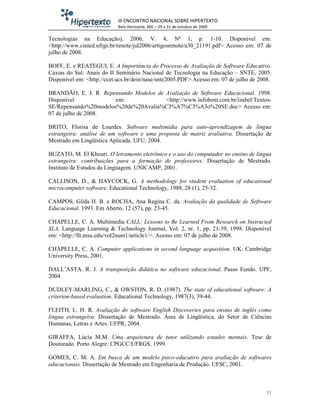 III ENCONTRO NACIONAL SOBRE HIPERTEXTO
                            Belo Horizonte, MG – 29 a 31 de outubro de 2009

Tecnologias na Educação), 2006, V. 4, Nº 1, p. 1-10. Disponível em:
<http://www.cinted.ufrgs.br/renote/jul2006/artigosrenote/a30_21191.pdf> Acesso em: 07 de
julho de 2008.

BOFF, E. e REATEGUI, E. A Importância do Processo de Avaliação de Software Educativo.
Caxias do Sul: Anais do II Seminário Nacional de Tecnologia na Educação – SNTE, 2005.
Disponível em: <http://ccet.ucs.br/dein/nase/snte2005.PDF> Acesso em: 07 de julho de 2008.

BRANDÃO, E. J. R. Repensando Modelos de Avaliação de Software Educacional. 1998.
Disponível             em:              <http://www.infobom.com.br/izabel/Textos-
SE/Repensando%20modelos%20de%20Avalia%C3%A7%C3%A3o%20SE.doc> Acesso em:
07 de julho de 2008.

BRITO, Florisa de Lourdes. Software multimídia para auto-aprendizagem de língua
estrangeira: análise de um software e uma proposta de matriz avaliativa. Dissertação de
Mestrado em Lingüística Aplicada. UFU, 2004.

BUZATO, M. El Khouri. O letramento eletrônico e o uso do computador no ensino de língua
estrangeira: contribuições para a formação de professores. Dissertação de Mestrado.
Instituto de Estudos da Linguagem. UNICAMP, 2001.

CALLISON, D., & HAYCOCK, G. A methodology for student evaluation of educational
microcomputer software. Educational Technology, 1988, 28 (1), 25-32.

CAMPOS, Gilda H. B. e ROCHA, Ana Regina C. da. Avaliação da qualidade de Software
Educacional. 1993. Em Aberto, 12 (57), pp. 23-45.

CHAPELLE, C. A. Multimedia CALL: Lessons to Be Learned From Research on Instructed
SLA. Language Learning & Technology Journal, Vol. 2, nr. 1, pp. 21-39, 1998. Disponível
em: <http://llt.msu.edu/vol2num1/article1/>. Acesso em: 07 de julho de 2008.

CHAPELLE, C. A. Computer applications in second language acquisition. UK: Cambridge
University Press, 2001.

DALL’ASTA. R. J. A transposição didática no software educacional. Passo Fundo. UPF,
2004.

DUDLEY-MARLING, C., & OWSTON, R. D. (1987). The state of educational software: A
criterion-based evaluation. Educational Technology, 1987(3), 39-44.

FLEITH, L. H. R. Avaliação do software English Discoveries para ensino de inglês como
língua estrangeira. Dissertação de Mestrado. Área de Lingüística, do Setor de Ciências
Humanas, Letras e Artes. UFPR, 2004.

GIRAFFA, Lúcia M.M. Uma arquitetura de tutor utilizando estados mentais. Tese de
Doutorado. Porto Alegre: CPGCC/UFRGS, 1999.

GOMES, C. M. A. Em busca de um modelo psico-educativo para avaliação de softwares
educacionais. Dissertação de Mestrado em Engenharia de Produção. UFSC, 2001.



                                                                                        11
 