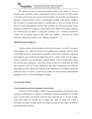 III ENCONTRO NACIONAL SOBRE HIPERTEXTO
                             Belo Horizonte, MG – 29 a 31 de outubro de 2009

       No contexto em que se insere essa pesquisa, optou-se por chamar os softwares
utilizados pelos professores e alunos pesquisados de softwares educativos (SE). Essa decisão
foi baseada no fato de que esses materiais foram pensados e desenvolvidos para utilização na
educação, e especificamente no ensino e aprendizagem de inglês. Nesse sentido, acredita-se
que um projeto de SE precisa de definições e requisitos que vão além do contexto onde este
deverá ser usado, mas perpassam decisões sobre conteúdos, que envolvam a seleção, escolha
dos tipos de conteúdos, as seqüências, a organização visual e didática assim como a adaptação
aos diferentes tipos de usuários. É importante mencionar que a avaliação do perfil dos
usuários não se restringe apenas à faixa etária, mas também à observação dos estilos
cognitivos, conhecimentos prévios e suas múltiplas inteligências.

OBJETIVOS DA PESQUISA


       Buscou-se através dos questionários e entrevistas investigar o uso dos SE nas aulas de
língua inglesa, com a análise da eficácia e da qualidade dessa tecnologia, além de indicar
possibilidades de seu uso. Como objetivos específicos, houve uma investigação a respeito do
uso pedagógico que os professores de Inglês fazem do SE; e ainda a análise do modo como os
Softwares educativos, que acompanham o material didático ou são fornecidos pelas escolas,
são utilizados pelos professores. Além disso, buscou-se fazer um levantamento das razões
para utilização ou não do SE pelos professores, bem como a identificação dos obstáculos
apresentados por eles, quanto à não utilização do SE. Finalmente, foi verificada a opinião dos
professores sobre o uso do SE e a partir de suas opiniões foi possível indicar as possibilidades
pedagógicas de SE no ensino-aprendizagem de Inglês.



ANALISE DE DADOS


Carcterização da escola e dos professores entrevistados
       Na época da coleta de dados, a escola possuía aproximadamente 25 professores (entre
eles quatro coordenadoras) e 11 destes se prontificaram a participar da pesquisa. De um modo
geral, a escola atende a um perfil de alunos de classe média-alta dos 3 a 16 anos de idade.
Essas faixas etárias são divididas em 13 estágios que variam de acordo com a idade e
proficiência na língua. O contato inicial com a língua estrangeira é feito através de histórias,
brincadeiras, jogos e músicas.



                                                                                               3
 