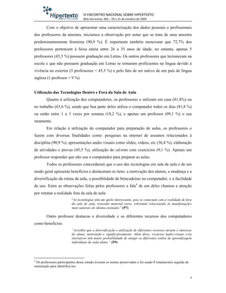 III ENCONTRO NACIONAL SOBRE HIPERTEXTO
                                  Belo Horizonte, MG – 29 a 31 de outubro de 2009

        Com o objetivo de apresentar uma caracterização dos dados pessoais e profissionais
dos professores da amostra, iniciamos a observação por notar que se trata de uma amostra
predominantemente feminina (90,9 %). É importante também mencionar que 72,7% dos
professores pertencem à faixa etária entre 26 a 35 anos de idade, no entanto, apenas 5
professores (45,5 %) possuem graduação em Letras. Os outros professores que lecionavam na
escola e que não possuem graduação em Letras se tornaram proficientes na língua devido à
vivência no exterior (5 professores = 45,5 %) e pelo fato de ser nativo de um país de língua
inglesa (1 professor = 9 %).


Utilização das Tecnologias Dentro e Fora da Sala de Aula
        Quanto à utilização dos computadores, os professores o utilizam em casa (81,8%) ou
no trabalho (63,6 %), sendo que boa parte deles utiliza o computador todos os dias (81,8 %)
ou então entre 1 a 3 vezes por semana (18,2 %), e apenas um professor (09,1 %) o usa
raramente.
        Em relação à utilização do computador para preparação de aulas, os professores o
fazem com diversas finalidades como: pesquisas na internet de assuntos relacionados à
disciplina (90,9 %), apresentações audio visuais como slides, videos, etc (36,4 %), elaboração
de atividades e provas (45,5 %), utilização do cd-rom com exercícios (9,1 %). Apenas um
professor responder que não usa o computador para preparar as aulas.
        Todos os professores concordaram que o uso das tecnologias em sala de aula e de um
modo geral apresenta benefícios e destacaram os itens: a motivação dos alunos, a mudança e a
diversificação da rotina da aula, a possibilidade de brincadeiras no computador, e a facilidade
de uso. Entre as observações feitas pelos professores a fala4 de um deles chamou a atenção
por retratar a realidade fora da sala de aula:
                          “As tecnologias têm um apelo interessante, pois se conectam com a realidade de fora
                          da sala de aula, trazendo material extra, sobretudo relacionado às manifestações
                          mais naturais do idioma ensinado.” (P7)

        Outro professor destacou a diversidade e os diferentes recursos dos computadores
como benefícios:
                          “Acredito que a diversificação e utilização de diferentes recursos atraem o interesse
                          do aluno, motivando-o significativamente. Além disso, recursos áudio-visuais e/ou
                          interativos têm maior probabilidade de atingir os diferentes estilos de aprendizagem
                          individuais de cada aluno.” (P9)




4
 Os professores participantes desse estudo tiveram os nomes preservados e foi usado P (maiúsculo) seguido de
numeração para identificá-los.


                                                                                                               4
 