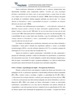 III ENCONTRO NACIONAL SOBRE HIPERTEXTO
                             Belo Horizonte, MG – 29 a 31 de outubro de 2009

       Outros professores destacaram os benefícios que os softwares proporcionam para
determinadas atividades como compreensão auditiva: “Acredito que estas tecnologias
facilitam o aprendizado dos alunos, uma vez que proporcionam o contato direto do aluno
com a língua como no caso das atividades de audição.” (P10). Além de oferecer uma gama
de atividades de vocabulário, distintas daquelas realizadas em sala de aula: “As crianças
adoram as brincadeiras e temos a oportunidade de praticar o vocabulário em situações
diferentes da sala de aula.” (P11).
       Além disso, eles reafirmaram que as tecnologias e “... a diversificação e utilização de
diferentes recursos atraem o interesse do aluno, motivando-o significativamente...” (P9) e
porque “mudam a rotina da aula” (P1) além “de sair da rotina dentro de uma sala de aula
convencional” (P5). Outro ponto positivo assinalado foi que com o uso das tecnologias existe
a possibilidade de que as aulas sejam mais divertidas, o que foi confirmado por P11: “As
crianças adoram as brincadeiras e temos a oportunidade de praticar o vocabulário em
situações diferentes da sala de aula”.
       Em relação às atividades que os professores realizaram com seus alunos utilizando o
computador, a maior parte é baseada nas experiências auditivas e visuais: as atividades
recreativas/jogos (100%), o uso dos softwares educativos (81,9 %), a consulta e pesquisa de
informação (27,3 %) e o uso de vídeos do Youtube (09,1 %).
       Apesar de existirem as opções comunicação e intercâmbio em rede, organização e
pesquisa de informação, produção e edição da informação nos questionários, os professores
não selecionaram esses itens. Ao serem indagados a respeito dessa abstenção, alegaram que a
falta de tempo, a necessidade de seguir o programa pedagógico, ou a falta de conhecimento
necessário para o desenvolvimento de um projeto são os principais empecilhos.


O SE e o Ensino e Aprendizagem de Inglês – Percepção dos Professores
       Durante a entrevista houve uma pergunta a respeito dos fatores que favorecem o uso
pedagógico do SE, os professores apontaram a interatividade professores-alunos-computador
(P2 e P5); o atrativo visual, a novidade, a rapidez e a praticidade dos SE (P3 e P6); o
“conhecimento da tecnologia utilizada e condições para empregá-la de forma eficiente” (P8);
e o fato de a escola possuir uma infra-estrutura adequada com sala de informática e softwares
disponíveis (P9 e P11). Com relação aos fatores relacionados à escola, os entrevistados
confirmaram a necessidade de se ter uma sala de informática com número suficiente de
computadores, e que estes possuam hardware compatível com as especificações do SE, além
de oferecer suporte como manutenção de equipamentos, por exemplo. A respeito dos fatores

                                                                                             5
 