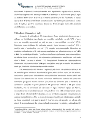 III ENCONTRO NACIONAL SOBRE HIPERTEXTO
                                   Belo Horizonte, MG – 29 a 31 de outubro de 2009

relacionados ao professor, foram considerados mais importantes o suporte dado ao professor,
as atitudes dos professores em relação ao SE/PC e em relação às inovações em geral, o papel
do professor dentro e fora da escola e as matérias ensinadas por ele. No entanto, as opções
sexo e idade do professor não foram assinaladas como importantes para utilização do SE nas
aulas de inglês, o que leva à conclusão de que não devem (ou pelo menos não deveriam)
existir barreiras nesse sentido.


Utilização do SE nas aulas de Inglês
        A respeito da utilização do SE, os professores foram unânimes ao afirmarem que o
utilizam em “atividades e jogos ligados aos conteúdos trabalhados em sala” (P2) e “para
rever um conteúdo apresentado em sala de aula e como atividade recreativa” (P10).
Entretanto, essas atividades são realizadas somente “após introduzir a matéria” (P1) e
também após a “explicação e exercício” (P4) baseados no tema estudado. Além disso, as
atividades realizadas com o SE estão sempre associadas a um “planejamento da escola” (P3)
e (P6). Em relação à participação, “geralmente os alunos trabalham em pares e as atividades
escolhidas (jogos ou exercícios) são diretamente relacionadas à matéria que está sendo
dada” e duram “cerca de 20 minutos” (P9). Um professor5 destacou que a participação dos
alunos se dá “de forma interativa” (P8), pois estes podem participar na escolha das atividades
desde que estivessem relacionadas ao conteúdo estudado.
        Um ponto que deve ser discutido e repensado pela escola é a questão da utilização do
SE somente após a introdução do conteúdo e após a prática oral ou escrita em sala de aula,
funcionando apenas como uma extensão, uma continuidade do material didático. O SE não
deve ser visto apenas como um recurso áudio-visual intermediário ou final, mas como uma
ferramenta que possui diversos recursos que podem ser utilizados para a introdução de
determinado conteúdo ou ponto gramatical. Os professores utilizam o SE para outras
finalidades, mas se concentram em atividades do tipo: completar espaços em branco,
associação de uma coluna de acordo com outra, etc. Neste caso, o SE estará exercendo apenas
a função de um substituto do livro didático, pois são atividades que podem estar presentes em
qualquer material impresso. Não se deseja dizer que escola utiliza um método apenas centrado
na forma (gramática), visto que foi possível observar como são as aulas em sala de aula
através de acompanhamento das rotinas realizado pela autora. No entanto, a utilização do SE


5
  O professor P8 foi o único que afirmou utilizar softwares próprios ao invés dos sugeridos pela escola. A
decisão de utilizar os softwares pessoais partiu do próprio professor por já ter tido uma experiência anterior com
o material e a escola autorizou a mudança.


                                                                                                                6
 