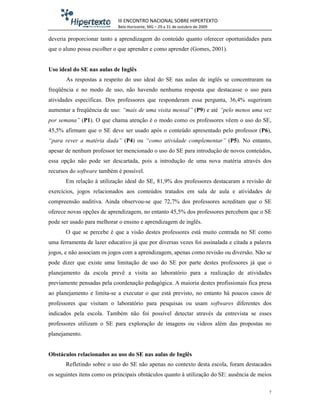 III ENCONTRO NACIONAL SOBRE HIPERTEXTO
                             Belo Horizonte, MG – 29 a 31 de outubro de 2009

deveria proporcionar tanto a aprendizagem do conteúdo quanto oferecer oportunidades para
que o aluno possa escolher o que aprender e como aprender (Gomes, 2001).


Uso ideal do SE nas aulas de Inglês
       As respostas a respeito do uso ideal do SE nas aulas de inglês se concentraram na
freqüência e no modo de uso, não havendo nenhuma resposta que destacasse o uso para
atividades específicas. Dos professores que responderam essa pergunta, 36,4% sugeriram
aumentar a freqüência de uso: “mais de uma visita mensal” (P9) e até “pelo menos uma vez
por semana” (P1). O que chama atenção é o modo como os professores vêem o uso do SE,
45,5% afirmam que o SE deve ser usado após o conteúdo apresentado pelo professor (P6),
“para rever a matéria dada” (P4) ou “como atividade complementar” (P5). No entanto,
apesar de nenhum professor ter mencionado o uso do SE para introdução de novos conteúdos,
essa opção não pode ser descartada, pois a introdução de uma nova matéria através dos
recursos do software também é possível.
       Em relação à utilização ideal do SE, 81,9% dos professores destacaram a revisão de
exercícios, jogos relacionados aos conteúdos tratados em sala de aula e atividades de
compreensão auditiva. Ainda observou-se que 72,7% dos professores acreditam que o SE
oferece novas opções de aprendizagem, no entanto 45,5% dos professores percebem que o SE
pode ser usado para melhorar o ensino e aprendizagem de inglês.
       O que se percebe é que a visão destes professores está muito centrada no SE como
uma ferramenta de lazer educativo já que por diversas vezes foi assinalada e citada a palavra
jogos, e não associam os jogos com a aprendizagem, apenas como revisão ou diversão. Não se
pode dizer que existe uma limitação de uso do SE por parte destes professores já que o
planejamento da escola prevê a visita ao laboratório para a realização de atividades
previamente pensadas pela coordenação pedagógica. A maioria destes profissionais fica presa
ao planejamento e limita-se a executar o que está previsto, no entanto há poucos casos de
professores que visitam o laboratório para pesquisas ou usam softwares diferentes dos
indicados pela escola. Também não foi possível detectar através da entrevista se esses
professores utilizam o SE para exploração de imagens ou vídeos além das propostas no
planejamento.


Obstáculos relacionados ao uso do SE nas aulas de Inglês
       Refletindo sobre o uso do SE não apenas no contexto desta escola, foram destacados
os seguintes itens como os principais obstáculos quanto à utilização do SE: ausência de meios

                                                                                            7
 