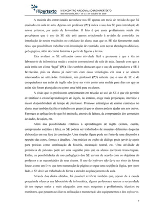 III ENCONTRO NACIONAL SOBRE HIPERTEXTO
                              Belo Horizonte, MG – 29 a 31 de outubro de 2009

       A maioria dos entrevistados reconhece nos SE apenas um meio de revisão do que foi
ensinado em sala de aula. Apenas um professor (P1) indica o uso dos SE para introdução de
novas palavras, por meio de historinhas. O fato é que esses profissionais ainda não
perceberam que o uso do SE não está apenas relacionado à revisão de conteúdos ou
introdução de novos vocábulos no cotidiano do aluno, mas que os SE são ferramentas mais
ricas, que possibilitam trabalhar com introdução de conteúdo, com novas abordagens didático-
pedagógicas, além de contar histórias a partir de figuras e textos.
       Eles avaliam os SE utilizados como atividade fácil e prazerosa e que a ida ao
laboratório de informática muda o cenário convencional de sala de aula, fazendo com que a
aula tenha um clima “legal” (P1). Eles também destacam que o uso de computadores e SE é
favorecido, pois os alunos já convivem com essas tecnologias em casa e se sentem
interessados ao utilizá-las. Entretanto, um professor (P3) salienta que o uso de SE e de
computadores nas aulas de inglês não deve ser visto como uma muleta para dias em que as
aulas não foram planejadas ou como uma babá para os alunos.
       A visão que os professores apresentaram em relação ao uso do SE é que ele permite
diversificar o ensino/aprendizagem de inglês, no entanto, exige mais preparação, interesse e
maior disponibilidade de tempo do professor. Promove estratégias de ensino centradas no
aluno, mas também facilita o trabalho em grupo já que os alunos podem ajudar uns aos outros.
Favorece as aplicações do que foi ensinado, através da leitura, da compreensão dos comandos
de áudio, de ações, etc.
       Além das possibilidades relativas à aprendizagem de inglês (leitura, escrita,
compreensão auditiva e fala), os SE podem ser trabalhados de maneiras diferentes daquelas
elaboradas em sua fase de construção. Uma simples figura pode ser fonte de uma discussão a
respeito das cores, formas e detalhes. Uma música ou trecho de diálogo pode servir de apoio
para práticas como continuação da história, encenação teatral, etc. Uma atividade de
pronúncia de palavras pode ser uma sugestão para que os alunos escrevam trava-línguas.
Enfim, as possibilidades de uso pedagógico dos SE variam de acordo com os objetivos do
professor e as necessidades de seus alunos. O uso do software não deve ser visto de forma
linear, como um livro que tem numeração de páginas e segue uma seqüência lógica, por outro
lado, o SE deve ser trabalhado de forma a atender ao planejamento da aula.
       Através dos dados obtidos, foi possível verificar também que, apesar de a escola
pesquisada oferecer um laboratório de informática, alguns professores sentem a necessidade
de um espaço maior e mais adequado, com mais máquinas e profissionais, técnicos ou
monitores, que possam auxiliar na utilização e manutenção dos equipamentos e dos softwares.

                                                                                           9
 