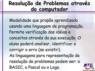 Resolução de Problemas através do computador Modalidade que propõe aprendizado usando uma linguagem de programação. Permite verificação das idéias e conceitos através da sua execução. O aluno poderá analisar, identificar e corrigir o erro (se existir).  As linguagens para representação da resolução de problemas podem ser: o BASIC, o Pascal ou o Logo.  