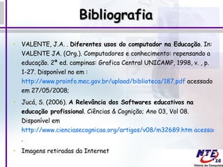 Bibliografia VALENTE, J.A. .  Diferentes usos do computador na Educação . In: VALENTE JA. (Org.). Computadores e conhecimento: repensando a educação. 2ª ed. campinas: Grafica Central UNICAMP, 1998, v. , p. 1-27. Disponível no em :  http://www.proinfo.mec.gov.br/upload/biblioteca/187.pdf  acessado em 27/05/2008; Jucá, S. (2006).  A Relevância dos Softwares educativos na educação profissional . Ciências & Cognição; Ano 03, Vol 08. Disponível em  http://www.cienciasecognicao.org/artigos/v08/m32689.htm acessado em 27/05/2008 . Imagens retiradas da Internet 