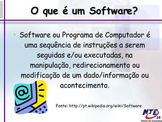 O que é um Software? Software ou Programa de Computador é uma sequência de instruções a serem seguidas e/ou executadas, na manipulação, redirecionamento ou modificação de um dado/informação ou acontecimento. Fonte: http://pt.wikipedia.org/wiki/Software  