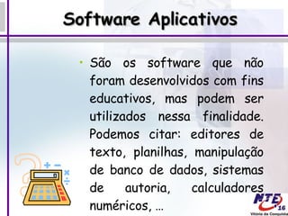 Software Aplicativos São os software que não foram desenvolvidos com fins educativos, mas podem ser utilizados nessa finalidade. Podemos citar: editores de texto, planilhas, manipulação de banco de dados, sistemas de autoria, calculadores numéricos, … 