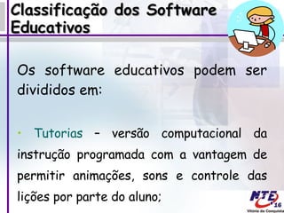 Classificação dos Software Educativos Os software educativos podem ser divididos em:  Tutorias  – versão computacional da instrução programada com a vantagem de permitir animações, sons e controle das lições por parte do aluno; 