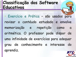 Classificação dos Software Educativos Exercício e Prática  – são usados para revisar o contéudo estudado e envolve memorização e repetição como a aritmética. O professor pode dispor de uma infinidade de exercícios para adequar grau de conhecimento e interesse do aprendiz.  