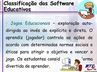 Classificação dos Software Educativos Jogos Educacionais  – exploração auto-dirigida ao invés de explícita e direta. O aprendiz (jogador) controla as ações de acordo com determinadas normas sociais e éticas para atingir o objetivo e vencer o jogo. Os estudantes consideram uma forma divertida de aprender.  