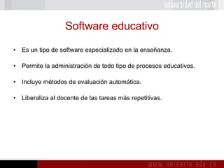 Software educativo Es un tipo de software especializado en la enseñanza. Permite la administración de todo tipo de procesos educativos. Incluye métodos de evaluación automática. Liberaliza al docente de las tareas más repetitivas. 