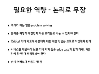 필요한 역량 - 논리로 무장
‣ 우리가 하는 일은 problem solving
‣ 문제를 어떻게 해결할지 작은 조각들로 나눌 수 있어야 한다
‣ Critical 하게 사고해서 문제에 대한 해결 방법을 코드로 작성해야 한다
‣ 서비스를 개발하다 보면 커버 되지 않은 edge case가 있기 마련, 차분
하게 한 번 더 생각해봐야 한다
‣ 손이 머리보다 빠르지 말 것
 