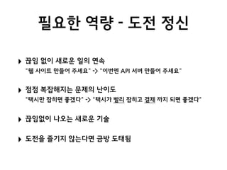필요한 역량 - 도전 정신
‣ 끊임 없이 새로운 일의 연속 
“웹 사이트 만들어 주세요” -> “이번엔 API 서버 만들어 주세요”
‣ 점점 복잡해지는 문제의 난이도 
“택시만 잡히면 좋겠다” -> “택시가 빨리 잡히고 결제 까지 되면 좋겠다”
‣ 끊임없이 나오는 새로운 기술
‣ 도전을 즐기지 않는다면 금방 도태됨
 