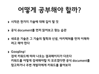 어떻게 공부해야 할까?
‣ 시작은 한가지 기술에 대해 깊이 팔 것
‣ 공식 document를 먼저 읽어보고 찾는 습관
‣ 새로운 기술은 그 기술의 철학과 신념, 아키텍쳐를 먼저 이해하
려고 해야 한다
‣ Googling! 
검색 키워드에 따라 나오는 결과페이지가 다르다 
키워드를 어떻게 검색해야할 지 모르겠다면 공식 document를
참고하거나 주변 개발자에게 키워드를 물어보자
 