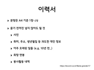 이력서
‣ 분량은 A4 기준 1장~2장
‣ 묻기 전까진 넣지 않아도 될 것
‣ 사진
‣ 취미, 주소, 생년월일 등 과도한 개인 정보
‣ 아주 오래된 일들 (e.g. 10년 전..)
‣ 희망 연봉
‣ 봉사활동 내역
https://brunch.co.kr/@aria-grande/17
 