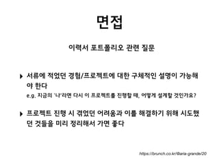 면접
https://brunch.co.kr/@aria-grande/20
‣ 서류에 적었던 경험/프로젝트에 대한 구체적인 설명이 가능해
야 한다 
e.g. 지금의 ‘나'라면 다시 이 프로젝트를 진행할 때, 어떻게 설계할 것인가요?
‣ 프로젝트 진행 시 겪었던 어려움과 이를 해결하기 위해 시도했
던 것들을 미리 정리해서 가면 좋다
이력서 포트폴리오 관련 질문
 