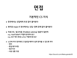 면접
https://brunch.co.kr/@aria-grande/20
‣ 한국에서는 신입에게 주로 많이 물어본다
‣ 북미권 major IT 회사에서는 신입~경력 관계 없이 물어본다
‣ 자료구조, 알고리즘 (Problem solving) 질문이 일반적 
e.g. HashTable이 어떻게 동작하나요? 
e.g. BST 에서 특정 노드는 어떻게 찾나요?
‣ 노트에 미리 정리해두고 필요할 때마다 쉽게 찾아볼 수 있도록 하자 
- 정의 
- 특징/특이사항 
- 접근시간 
- 사용 상황 구분 
기본적인 CS 지식
 
