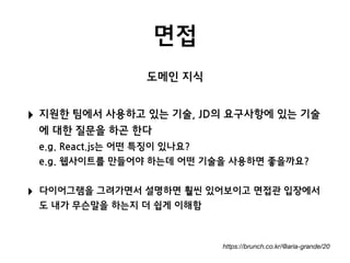 면접
https://brunch.co.kr/@aria-grande/20
‣ 지원한 팀에서 사용하고 있는 기술, JD의 요구사항에 있는 기술
에 대한 질문을 하곤 한다 
e.g. React.js는 어떤 특징이 있나요? 
e.g. 웹사이트를 만들어야 하는데 어떤 기술을 사용하면 좋을까요?
‣ 다이어그램을 그려가면서 설명하면 훨씬 있어보이고 면접관 입장에서
도 내가 무슨말을 하는지 더 쉽게 이해함
도메인 지식
 