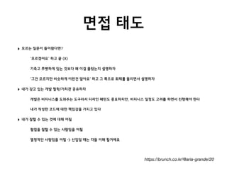 면접 태도
https://brunch.co.kr/@aria-grande/20
‣ 모르는 질문이 들어왔다면?
•‘모르겠어요’ 하고 끝 (X)
•기죽고 쭈뼛하게 있는 것보다 왜 이걸 몰랐는지 설명하자
•‘그건 모르지만 비슷하게 이런건 알아요’ 하고 그 쪽으로 화제를 돌리면서 설명하자
‣ 내가 갖고 있는 개발 철학/가치관 공유하자
•개발은 비지니스를 도와주는 도구라서 디자인 패턴도 중요하지만, 비지니스 일정도 고려를 하면서 진행해야 한다
•내가 작성한 코드에 대한 책임감을 가지고 있다
‣ 내가 잘할 수 있는 것에 대해 어필
•협업을 잘할 수 있는 사람임을 어필
•열정적인 사람임을 어필 -> 신입일 때는 다들 이해 할거에요 
 