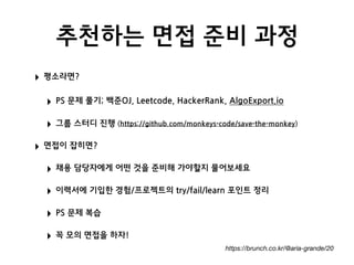 추천하는 면접 준비 과정
‣ 평소라면?
‣ PS 문제 풀기; 백준OJ, Leetcode, HackerRank, AlgoExport.io
‣ 그룹 스터디 진행 (https://github.com/monkeys-code/save-the-monkey)
‣ 면접이 잡히면?
‣ 채용 담당자에게 어떤 것을 준비해 가야할지 물어보세요
‣ 이력서에 기입한 경험/프로젝트의 try/fail/learn 포인트 정리
‣ PS 문제 복습
‣ 꼭 모의 면접을 하자!
https://brunch.co.kr/@aria-grande/20
 
