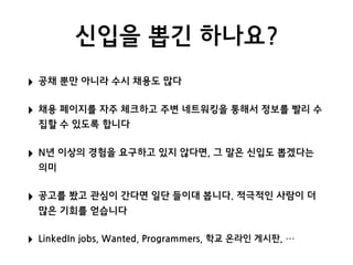 신입을 뽑긴 하나요?
‣ 공채 뿐만 아니라 수시 채용도 많다
‣ 채용 페이지를 자주 체크하고 주변 네트워킹을 통해서 정보를 빨리 수
집할 수 있도록 합니다
‣ N년 이상의 경험을 요구하고 있지 않다면, 그 말은 신입도 뽑겠다는
의미
‣ 공고를 봤고 관심이 간다면 일단 들이대 봅니다. 적극적인 사람이 더
많은 기회를 얻습니다
‣ LinkedIn jobs, Wanted, Programmers, 학교 온라인 게시판, …
 