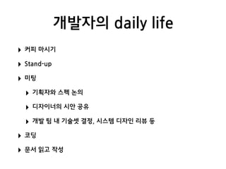 개발자의 daily life
‣ 커피 마시기
‣ Stand-up
‣ 미팅
‣ 기획자와 스펙 논의
‣ 디자이너의 시안 공유
‣ 개발 팀 내 기술셋 결정, 시스템 디자인 리뷰 등
‣ 코딩
‣ 문서 읽고 작성
 