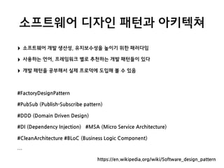 소프트웨어 디자인 패턴과 아키텍쳐
‣ 소프트웨어 개발 생산성, 유지보수성을 높이기 위한 패러다임
‣ 사용하는 언어, 프레임워크 별로 추천하는 개발 패턴들이 있다
‣ 개발 패턴을 공부해서 실제 프로덕에 도입해 볼 수 있음
#FactoryDesignPattern
#PubSub (Publish-Subscribe pattern)
#DDD (Domain Driven Design)
#DI (Dependency Injection) #MSA (Micro Service Architecture)
#CleanArchitecture #BLoC (Business Logic Component)
…
https://en.wikipedia.org/wiki/Software_design_pattern
 