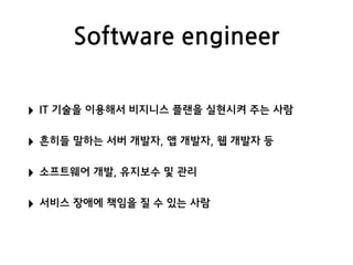 Software engineer
‣ IT 기술을 이용해서 비지니스 플랜을 실현시켜 주는 사람
‣ 흔히들 말하는 서버 개발자, 앱 개발자, 웹 개발자 등
‣ 소프트웨어 개발, 유지보수 및 관리
‣ 서비스 장애에 책임을 질 수 있는 사람
 