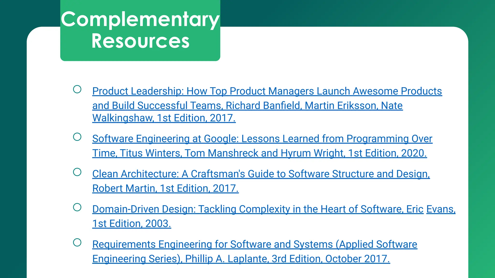 Complementary
Resources
○ Product Leadership: How Top Product Managers Launch Awesome Products
and Build Successful Teams, Richard Banﬁeld, Martin Eriksson, Nate
Walkingshaw, 1st Edition, 2017.
○ Software Engineering at Google: Lessons Learned from Programming Over
Time, Titus Winters, Tom Manshreck and Hyrum Wright, 1st Edition, 2020.
○ Clean Architecture: A Craftsman's Guide to Software Structure and Design,
Robert Martin, 1st Edition, 2017.
○ Domain-Driven Design: Tackling Complexity in the Heart of Software, Eric Evans,
1st Edition, 2003.
○ Requirements Engineering for Software and Systems (Applied Software
Engineering Series), Phillip A. Laplante, 3rd Edition, October 2017.
 