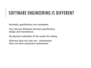 SOFTWARE ENGINEERING IS DIFFERENT
Normally, specifications are incomplete.
Very blurred distinction between specification,
design and manufacture.
No physical realization of the system for testing.
Software does not wear out - maintenance
does not mean component replacement.
 