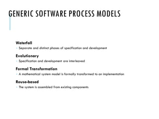 GENERIC SOFTWARE PROCESS MODELS
Waterfall
 Separate and distinct phases of specification and development
Evolutionary
 Specification and development are interleaved
Formal Transformation
 A mathematical system model is formally transformed to an implementation
Reuse-based
 The system is assembled from existing components
 