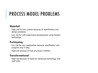 PROCESS MODEL PROBLEMS
Waterfall
 High risk for new systems because of specification and
design problems.
 Low risk for well-understood developments using familiar
technology.
Prototyping
 Low risk for new applications because specification and
program stay in step.
 High risk because of lack of process visibility.
Transformational
 High risk because of need for advanced technology and
staff skills.
 