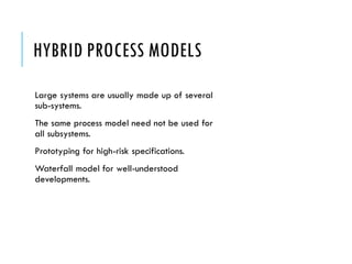 HYBRID PROCESS MODELS
Large systems are usually made up of several
sub-systems.
The same process model need not be used for
all subsystems.
Prototyping for high-risk specifications.
Waterfall model for well-understood
developments.
 