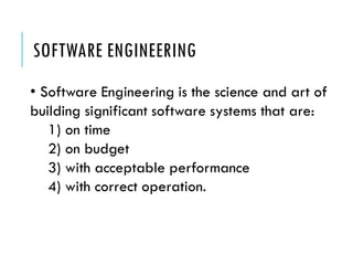 SOFTWARE ENGINEERING
• Software Engineering is the science and art of
building significant software systems that are:
1) on time
2) on budget
3) with acceptable performance
4) with correct operation.
 