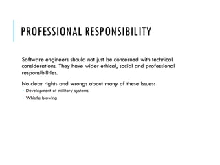 PROFESSIONAL RESPONSIBILITY
Software engineers should not just be concerned with technical
considerations. They have wider ethical, social and professional
responsibilities.
No clear rights and wrongs about many of these issues:
 Development of military systems
 Whistle blowing
 