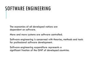 SOFTWARE ENGINEERING
The economies of all developed nations are
dependent on software.
More and more systems are software controlled.
Software engineering is concerned with theories, methods and tools
for professional software development.
Software engineering expenditure represents a
significant fraction of the GNP of developed countries.
 