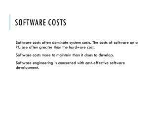 SOFTWARE COSTS
Software costs often dominate system costs. The costs of software on a
PC are often greater than the hardware cost.
Software costs more to maintain than it does to develop.
Software engineering is concerned with cost-effective software
development.
 