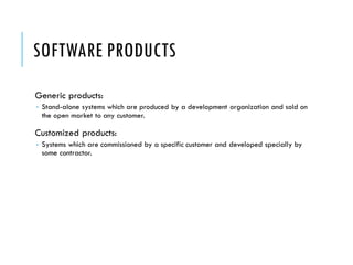 SOFTWARE PRODUCTS
Generic products:
 Stand-alone systems which are produced by a development organization and sold on
the open market to any customer.
Customized products:
 Systems which are commissioned by a specific customer and developed specially by
some contractor.
 