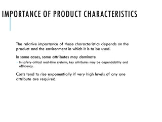 IMPORTANCE OF PRODUCT CHARACTERISTICS
The relative importance of these characteristics depends on the
product and the environment in which it is to be used.
In some cases, some attributes may dominate
 In safety-critical real-time systems, key attributes may be dependability and
efficiency.
Costs tend to rise exponentially if very high levels of any one
attribute are required.
 