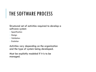 THE SOFTWARE PROCESS
Structured set of activities required to develop a
software system
 Specification
 Design
 Validation
 Evolution
Activities vary depending on the organization
and the type of system being developed.
Must be explicitly modeled if it is to be
managed.
 