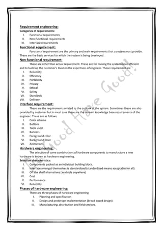Requirement engineering:
Categories of requirements:
I. Functional requirements
II. Non-functional requirements
III. Interface requirements
Functional requirement:
Functional requirement are the primary and main requirements that a system must provide.
These are the basic services for which the system is being developed.
Non-functional requirement:
These are other than actual requirement. These are for making the system more efficient
and to build up the customer’s trust on the expertness of engineer. These requirement are
I. Reliability
II. Efficiency
III. Portability
IV. Privacy
V. Ethical
VI. Safety
VII. Standards
VIII. Delivery
Interface requirement:
These are the requirements related to the outlook of the system. Sometimes these are also
provided by customer but in most case these are the domain knowledge base requirements of the
engineer. These are as follows
I. Color scheme
II. Buttons
III. Tools used
IV. Banners
V. Foreground color
VI. Background color
VII. Animations
Hardware engineering:
The selection of some combinations of hardware components to manufacture a new
hardware is known as hardware engineering.
Selection characteristics:
I. Components packed as an individual building block.
II. Interface amongst themselves is standardized (standardized means acceptable for all).
III. Off the shelf alternatives (available anywhere)
IV. Cost
V. Performance
VI. Reliability
Phases of hardware engineering:
There are three phases of hardware engineering
I. Planning and specification
II. Design and prototype implementation (bread board design)
III. Manufacturing, distribution and field services.
 
