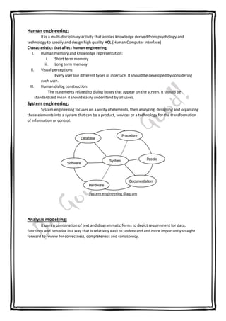Human engineering:
It is a multi-disciplinary activity that applies knowledge derived from psychology and
technology to specify and design high quality HCL (Human Computer interface)
Characteristics that affect human engineering.
I. Human memory and knowledge representation:
i. Short term memory
ii. Long term memory
II. Visual perceptions:
Every user like different types of interface. It should be developed by considering
each user.
III. Human dialog construction:
The statements related to dialog boxes that appear on the screen. It should be
standardized mean it should easily understand by all users.
System engineering:
System engineering focuses on a verity of elements, then analyzing, designing and organizing
these elements into a system that can be a product, services or a technology for the transformation
of information or control.
System engineering diagram
Analysis modelling:
It uses a combination of text and diagrammatic forms to depict requirement for data,
functions and behavior in a way that is relatively easy to understand and more importantly straight
forward to review for correctness, completeness and consistency.
 