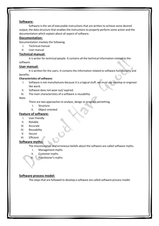 Software:
Software is the set of executable instructions that are written to achieve some desired
output, the data structure that enables the instructions to properly perform some action and the
documentation which explain about all aspect of software.
Documentation:
Documentation involves the following.
I. Technical manual
II. User manual
Technical manual:
It is writer for technical people. It contains all the technical information related to the
software.
User manual:
It is written for the users. It contains the information related to software functionality and
benefits.
Characteristics of software:
I. Software is not manufactures because it is a logical stuff, we must use develop or engineer
like word.
II. Software does not wear out/ expired.
III. The main characteristics of a software is reusability.
Note:
There are two approaches to analyze, design or program something.
I. Structure
II. Object oriented
Feature of software:
I. User friendly
II. Reliable
III. Accurate
IV. Reusability
V. Secure
VI. Efficient
Software myths:
The misconception and erroneous beliefs about the software are called software myths.
I. Management myths
II. Customer myths
III. Practitioner’s myths
Software process model:
The steps that are followed to develop a software are called software process model.
 