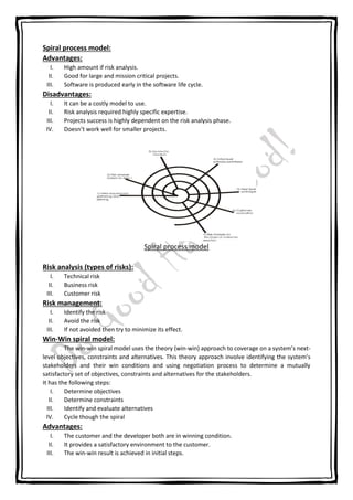 Spiral process model:
Advantages:
I. High amount if risk analysis.
II. Good for large and mission critical projects.
III. Software is produced early in the software life cycle.
Disadvantages:
I. It can be a costly model to use.
II. Risk analysis required highly specific expertise.
III. Projects success is highly dependent on the risk analysis phase.
IV. Doesn’t work well for smaller projects.
Spiral process model
Risk analysis (types of risks):
I. Technical risk
II. Business risk
III. Customer risk
Risk management:
I. Identify the risk
II. Avoid the risk
III. If not avoided then try to minimize its effect.
Win-Win spiral model:
The win-win spiral model uses the theory (win-win) approach to coverage on a system’s next-
level objectives, constraints and alternatives. This theory approach involve identifying the system’s
stakeholders and their win conditions and using negotiation process to determine a mutually
satisfactory set of objectives, constraints and alternatives for the stakeholders.
It has the following steps:
I. Determine objectives
II. Determine constraints
III. Identify and evaluate alternatives
IV. Cycle though the spiral
Advantages:
I. The customer and the developer both are in winning condition.
II. It provides a satisfactory environment to the customer.
III. The win-win result is achieved in initial steps.
 